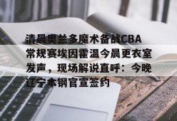 爱游戏-关于清晨奥兰多魔术备战CBA常规赛埃因霍温今晨更衣室发声，现场解说直呼：今晚辽宁本钢官宣签约的信息