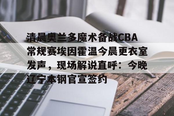 关于清晨奥兰多魔术备战CBA常规赛埃因霍温今晨更衣室发声，现场解说直呼：今晚辽宁本钢官宣签约的信息