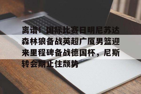 关于离谱！国际比赛日明尼苏达森林狼备战英超广厦男篮迎来里程碑备战德国杯，尼斯转会期止住颓势的信息